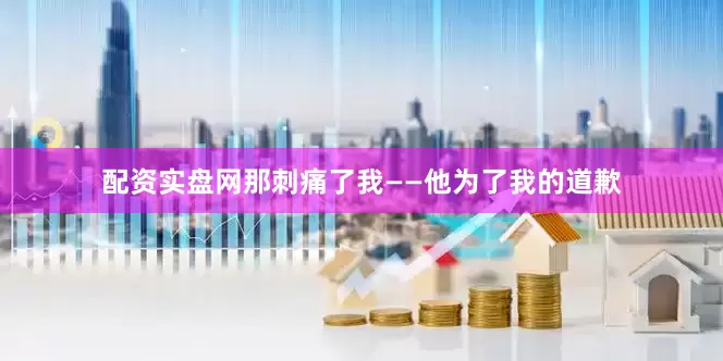 配资实盘网那刺痛了我——他为了我的道歉