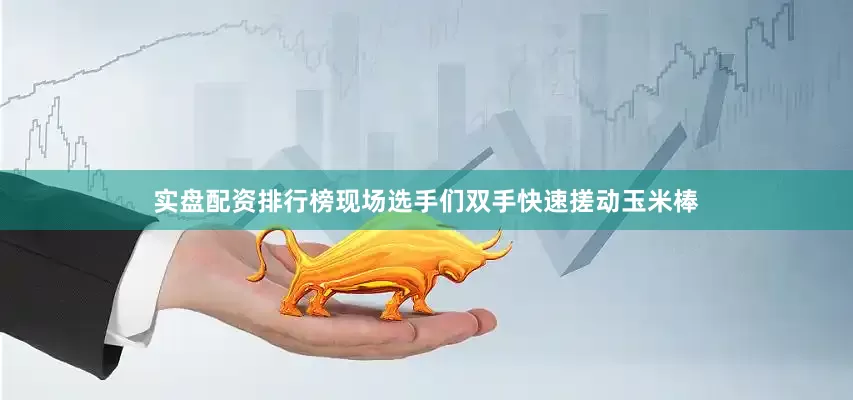 实盘配资排行榜现场选手们双手快速搓动玉米棒