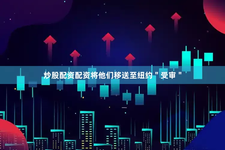 炒股配资配资将他们移送至纽约＂受审＂