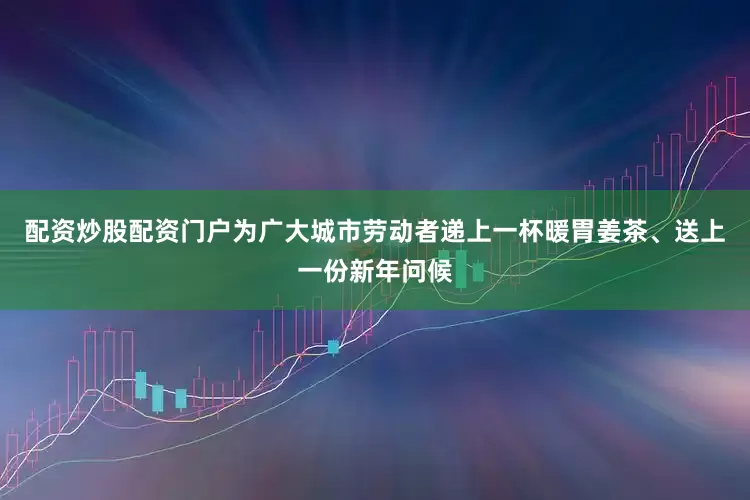 配资炒股配资门户为广大城市劳动者递上一杯暖胃姜茶、送上一份新年问候