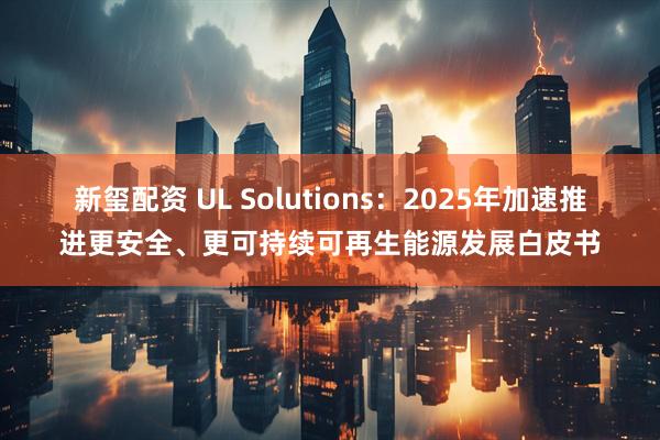 新玺配资 UL Solutions:2025年加速推进更安全、更可持续可再生能源发展白皮书