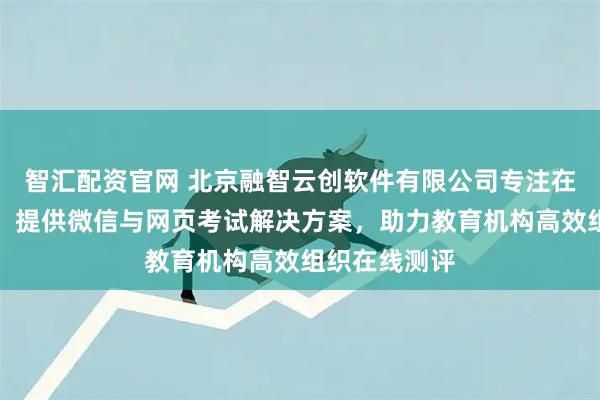智汇配资官网 北京融智云创软件有限公司专注在线考试平台，提供微信与网页考试解决方案，助力教育机构高效组织在线测评