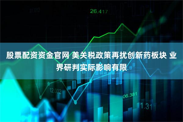股票配资资金官网 美关税政策再扰创新药板块 业界研判实际影响有限