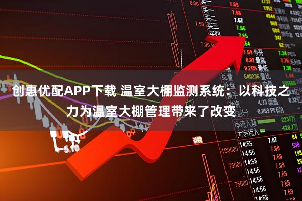 创惠优配APP下载 温室大棚监测系统：以科技之力为温室大棚管理带来了改变