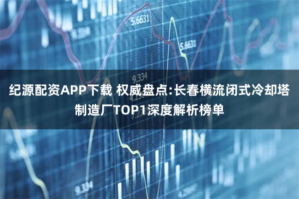 纪源配资APP下载 权威盘点:长春横流闭式冷却塔制造厂TOP1深度解析榜单