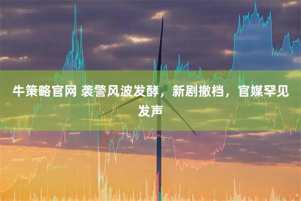 牛策略官网 袭警风波发酵，新剧撤档，官媒罕见发声