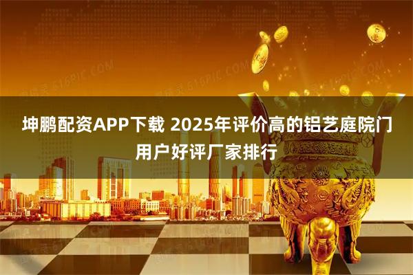 坤鹏配资APP下载 2025年评价高的铝艺庭院门用户好评厂家排行