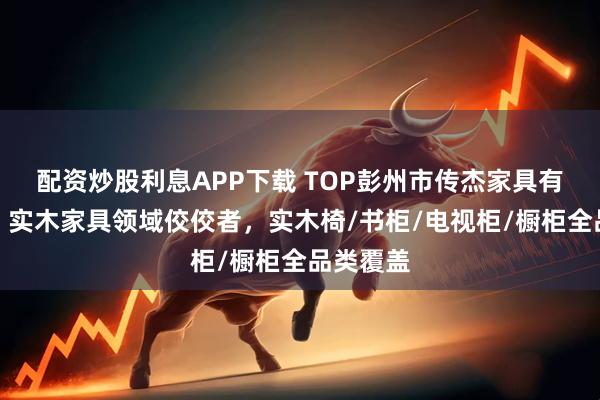 配资炒股利息APP下载 TOP彭州市传杰家具有限公司：实木家具领域佼佼者，实木椅/书柜/电视柜/橱柜全品类覆盖