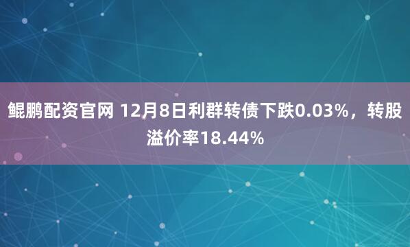 鲲鹏配资官网 12月8日利群转债下跌0.03%,转股溢价率18.44%