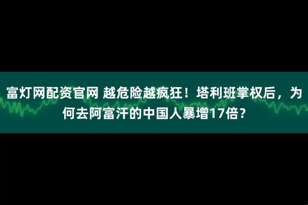 富灯网配资官网 越危险越疯狂！塔利班掌权后，为何去阿富汗的中国人暴增17倍？