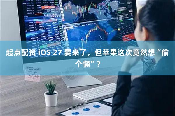 起点配资 iOS 27 要来了，但苹果这次竟然想“偷个懒”？