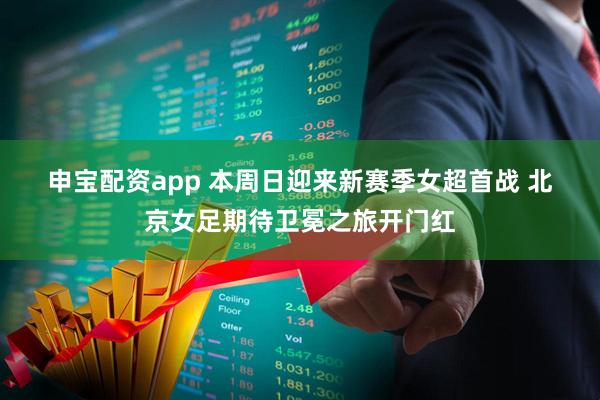 申宝配资app 本周日迎来新赛季女超首战 北京女足期待卫冕之旅开门红