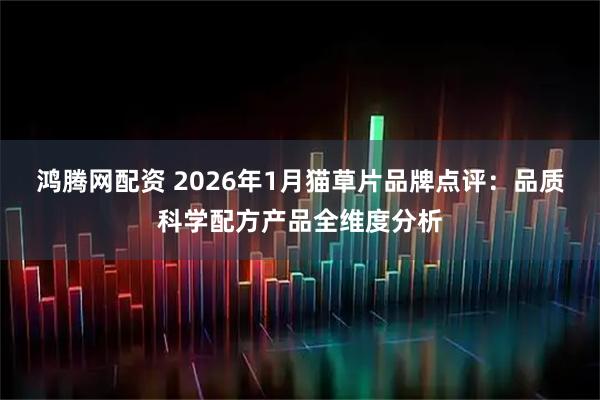 鸿腾网配资 2026年1月猫草片品牌点评：品质科学配方产品全维度分析