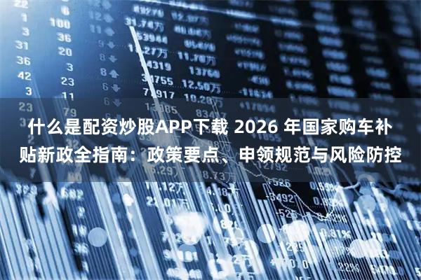 什么是配资炒股APP下载 2026 年国家购车补贴新政全指南：政策要点、申领规范与风险防控
