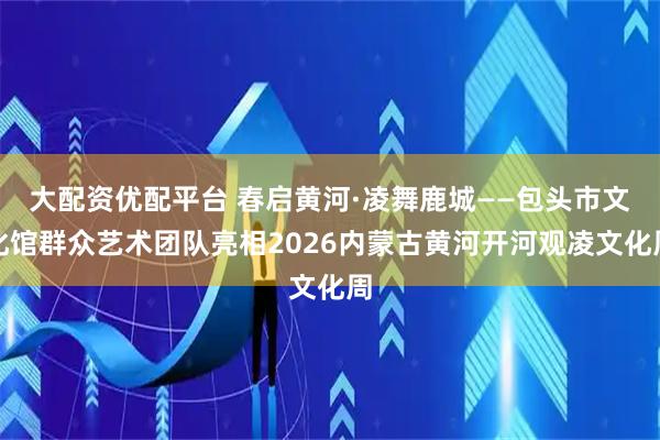 大配资优配平台 春启黄河·凌舞鹿城——包头市文化馆群众艺术团队亮相2026内蒙古黄河开河观凌文化周