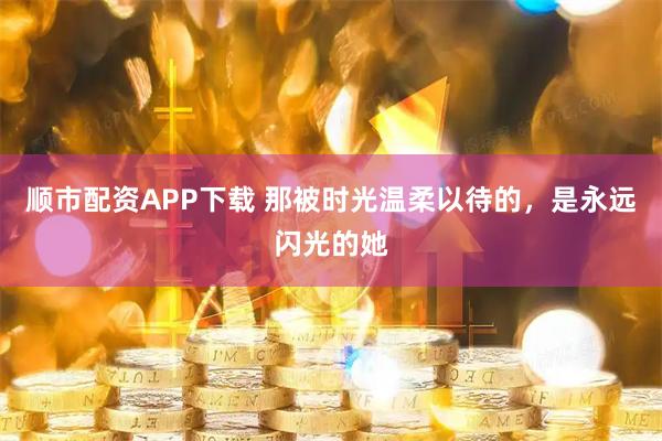 顺市配资APP下载 那被时光温柔以待的，是永远闪光的她