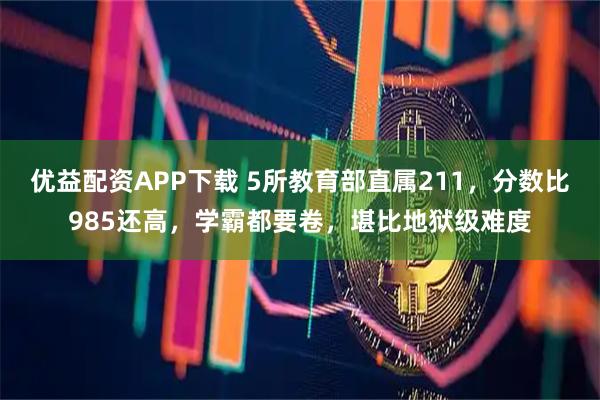 优益配资APP下载 5所教育部直属211，分数比985还高，学霸都要卷，堪比地狱级难度