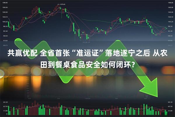共赢优配 全省首张“准运证”落地遂宁之后 从农田到餐桌食品安全如何闭环？